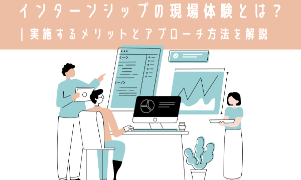 インターンシップの現場体験とは？ | 実施するメリットとアプローチ方法を解説