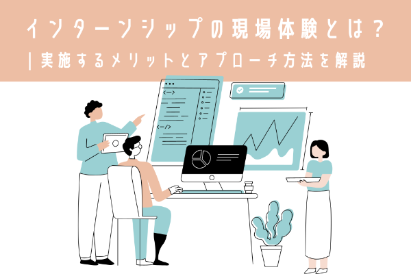 インターンシップの現場体験とは？ | 実施するメリットとアプローチ方法を解説